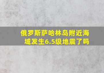 俄罗斯萨哈林岛附近海域发生6.5级地震了吗