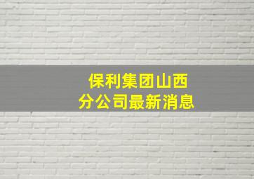 保利集团山西分公司最新消息