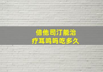 倍他司汀能治疗耳鸣吗吃多久