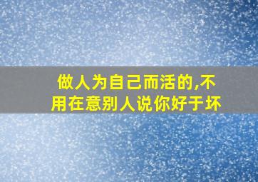 做人为自己而活的,不用在意别人说你好于坏