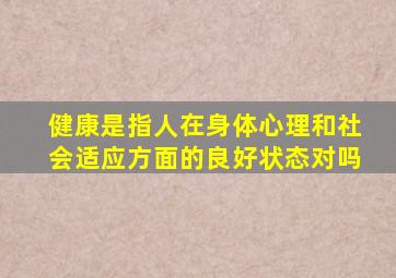 健康是指人在身体心理和社会适应方面的良好状态对吗