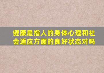 健康是指人的身体心理和社会适应方面的良好状态对吗