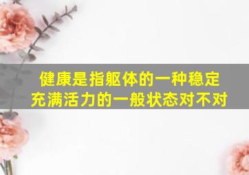 健康是指躯体的一种稳定充满活力的一般状态对不对