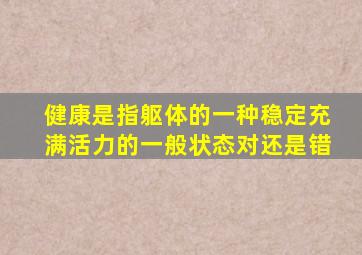 健康是指躯体的一种稳定充满活力的一般状态对还是错