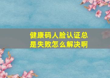 健康码人脸认证总是失败怎么解决啊