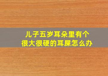 儿子五岁耳朵里有个很大很硬的耳屎怎么办