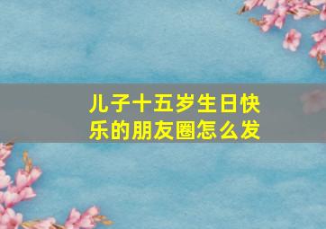 儿子十五岁生日快乐的朋友圈怎么发