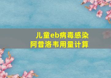 儿童eb病毒感染阿昔洛韦用量计算