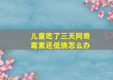 儿童吃了三天阿奇霉素还低烧怎么办