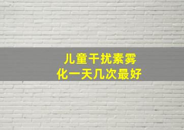 儿童干扰素雾化一天几次最好