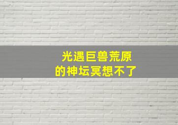 光遇巨兽荒原的神坛冥想不了