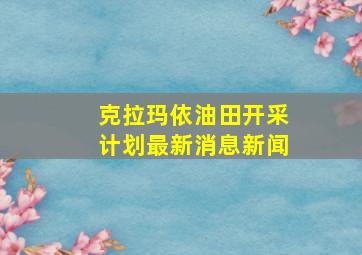 克拉玛依油田开采计划最新消息新闻