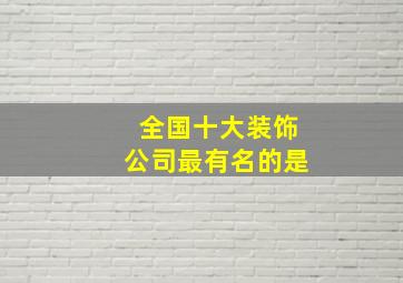 全国十大装饰公司最有名的是