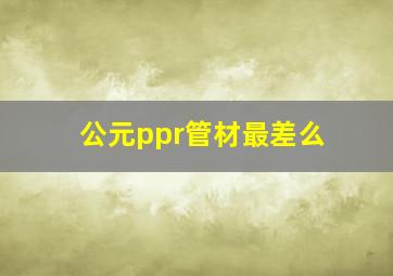 公元ppr管材最差么