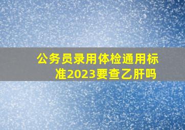 公务员录用体检通用标准2023要查乙肝吗