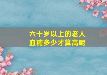 六十岁以上的老人血糖多少才算高呢