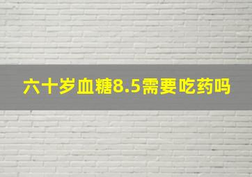 六十岁血糖8.5需要吃药吗