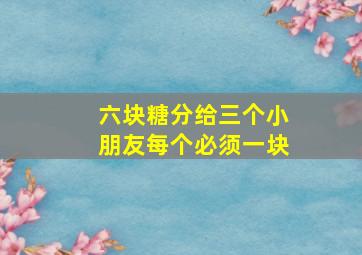 六块糖分给三个小朋友每个必须一块