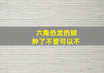 六角恐龙的脚肿了不管可以不