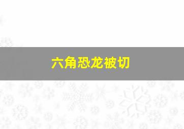 六角恐龙被切