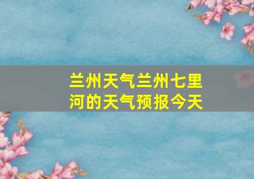 兰州天气兰州七里河的天气预报今天