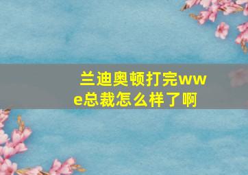 兰迪奥顿打完wwe总裁怎么样了啊