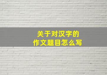 关于对汉字的作文题目怎么写