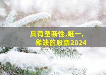 具有垄断性,唯一,稀缺的股票2024