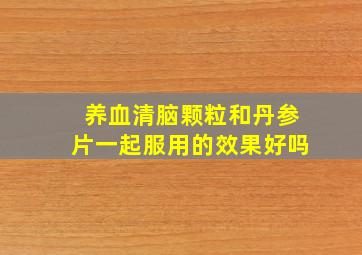 养血清脑颗粒和丹参片一起服用的效果好吗