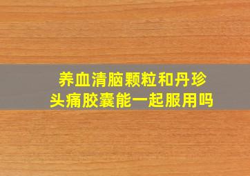 养血清脑颗粒和丹珍头痛胶囊能一起服用吗