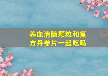 养血清脑颗粒和复方丹参片一起吃吗