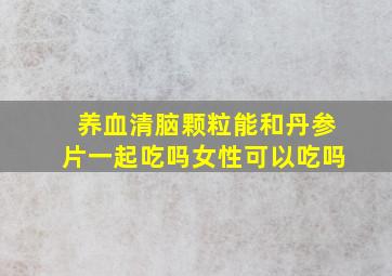 养血清脑颗粒能和丹参片一起吃吗女性可以吃吗