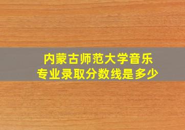 内蒙古师范大学音乐专业录取分数线是多少