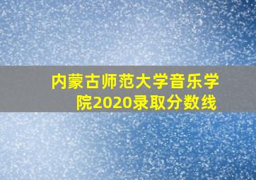 内蒙古师范大学音乐学院2020录取分数线