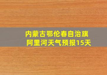 内蒙古鄂伦春自治旗阿里河天气预报15天