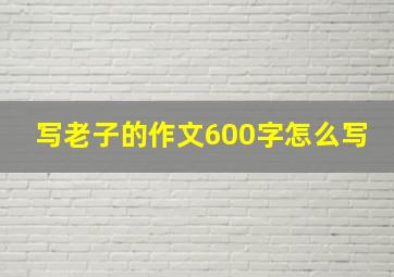 写老子的作文600字怎么写