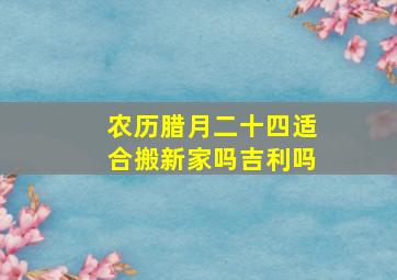 农历腊月二十四适合搬新家吗吉利吗