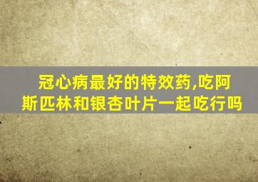 冠心病最好的特效药,吃阿斯匹林和银杏叶片一起吃行吗