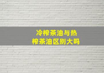 冷榨茶油与热榨茶油区别大吗