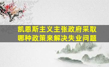 凯恩斯主义主张政府采取哪种政策来解决失业问题