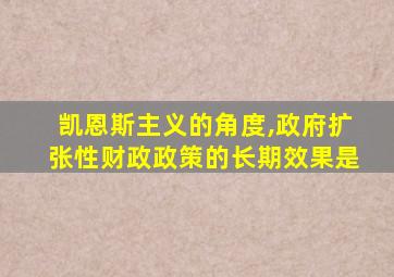 凯恩斯主义的角度,政府扩张性财政政策的长期效果是