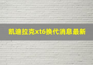 凯迪拉克xt6换代消息最新