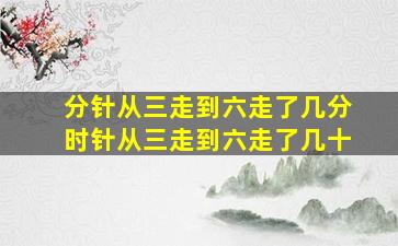 分针从三走到六走了几分时针从三走到六走了几十