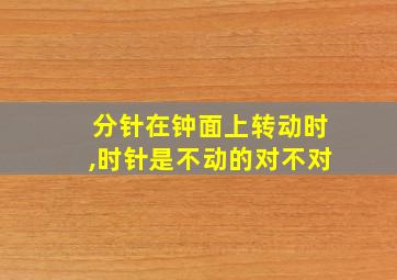 分针在钟面上转动时,时针是不动的对不对