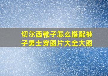 切尔西靴子怎么搭配裤子男士穿图片大全大图