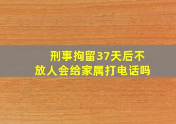 刑事拘留37天后不放人会给家属打电话吗