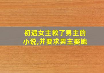 初遇女主救了男主的小说,并要求男主娶她