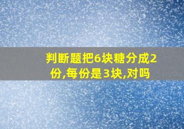 判断题把6块糖分成2份,每份是3块,对吗