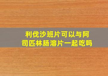 利伐沙班片可以与阿司匹林肠溶片一起吃吗