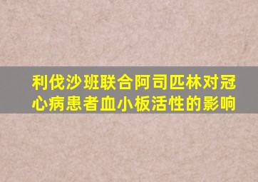 利伐沙班联合阿司匹林对冠心病患者血小板活性的影响